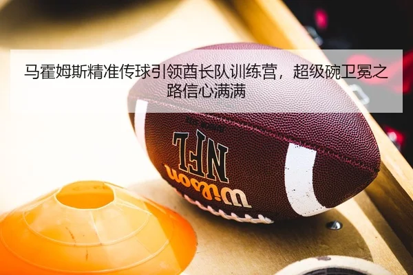 马霍姆斯精准传球引领酋长队训练营，超级碗卫冕之路信心满满