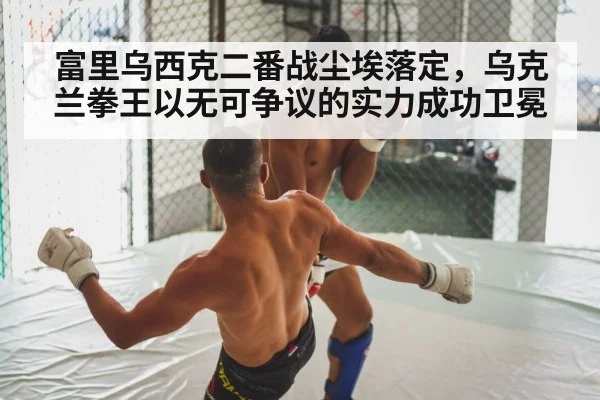 富里乌西克二番战尘埃落定,乌克兰拳王以无可争议的实力成功卫冕